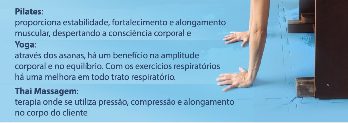 Pilates: proporciona estabilidade, fortalecimento e alongamento muscular, despertando a consiência corporal e   |   Yoga: através dos asanas, há um benefício n amplitude corporal e no equilíbrio. Com os exercícios respiratórios há uma melhora em todo o trato respiratório.   |   Thai Massagem: terapia onde se utiliza pressão, compressão e alongamento no corpo do cliente. 