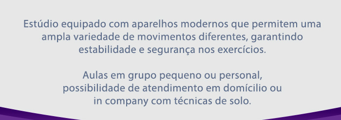 Estúdio equipado com aparelhos modernos que permitem uma ampla variedade de movimentos diferentes, garantindo estabilidade e segurança nos exercícios.   Aulas em grupo pequeno ou personal, possibilidade de atendimento em domicílio ou in company com técnicas de solo.